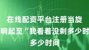 在线配资平台注册当旋律响起至“我看着没剩多少时间