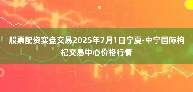 股票配资实盘交易2025年7月1日宁夏·中宁国际枸杞交易中心价格行情
