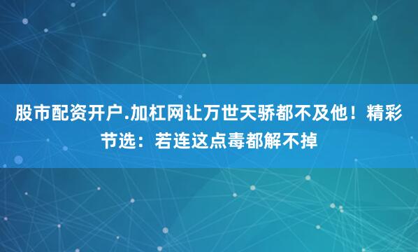 股市配资开户.加杠网让万世天骄都不及他！精彩节选：若连这点毒都解不掉