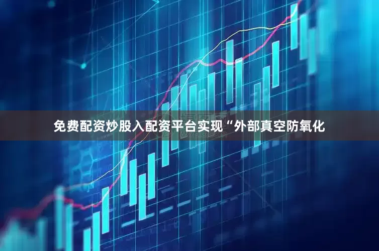 免费配资炒股入配资平台实现“外部真空防氧化