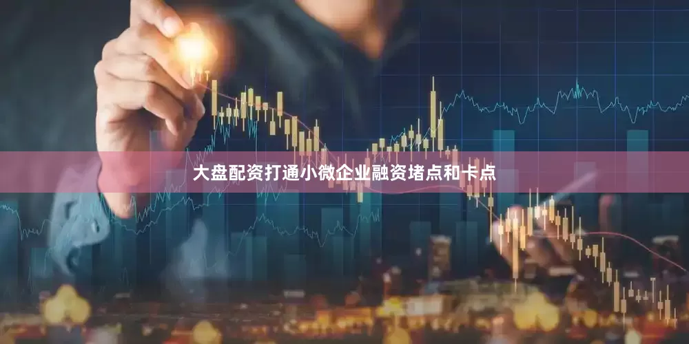 大盘配资打通小微企业融资堵点和卡点