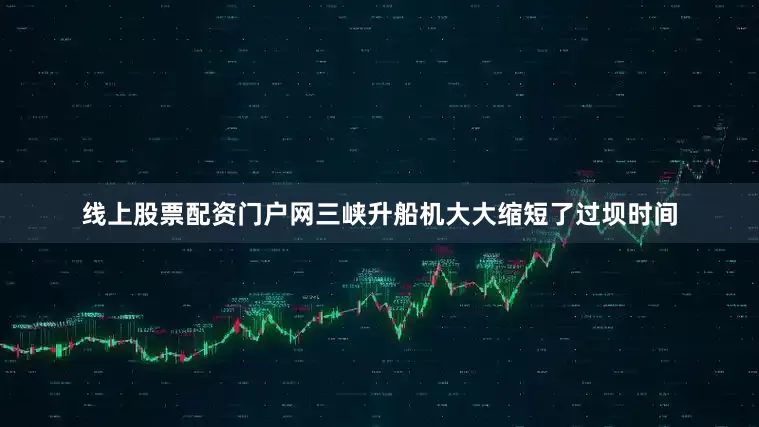 线上股票配资门户网三峡升船机大大缩短了过坝时间