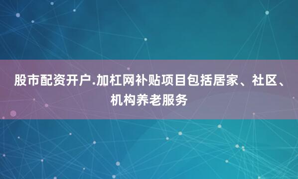 股市配资开户.加杠网补贴项目包括居家、社区、机构养老服务