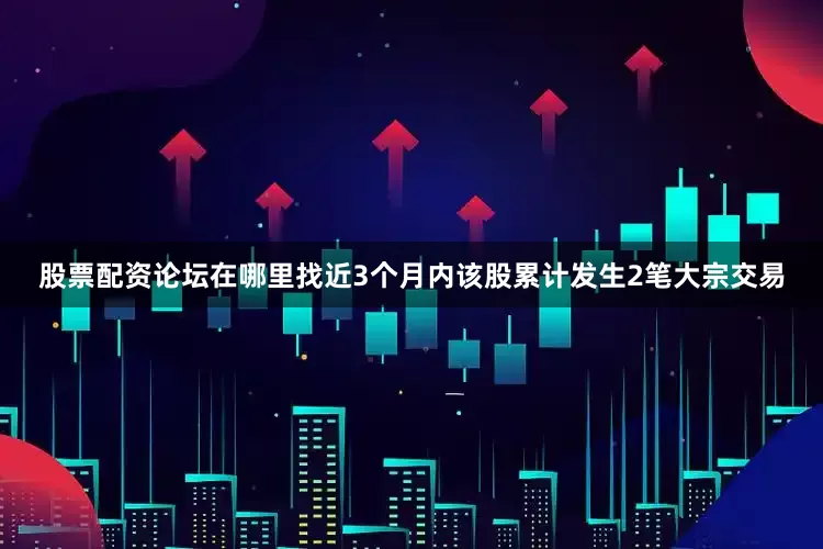 股票配资论坛在哪里找近3个月内该股累计发生2笔大宗交易