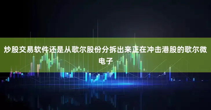 炒股交易软件还是从歌尔股份分拆出来正在冲击港股的歌尔微电子