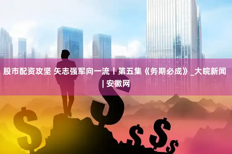 股市配资攻坚 矢志强军向一流丨第五集《务期必成》_大皖新闻 | 安徽网