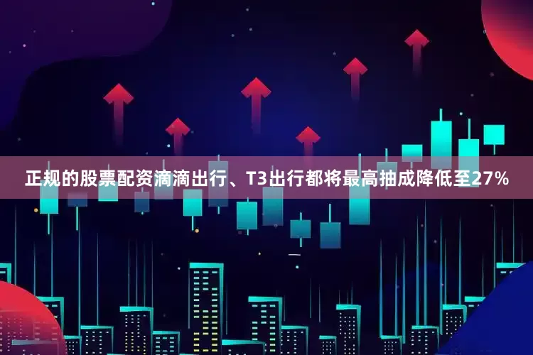 正规的股票配资滴滴出行、T3出行都将最高抽成降低至27%